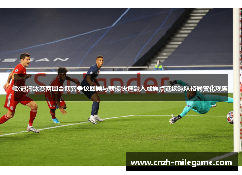 欧冠淘汰赛两回合博弈争议回顾与新援快速融入成焦点延续球队格局变化观察