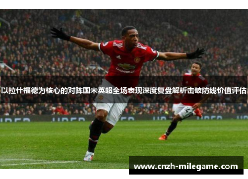 以拉什福德为核心的对阵国米英超全场表现深度复盘解析击破防线价值评估